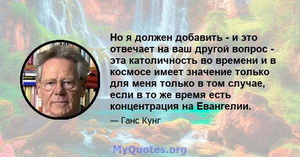 Но я должен добавить - и это отвечает на ваш другой вопрос - эта католичность во времени и в космосе имеет значение только для меня только в том случае, если в то же время есть концентрация на Евангелии.