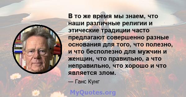 В то же время мы знаем, что наши различные религии и этические традиции часто предлагают совершенно разные основания для того, что полезно, и что бесполезно для мужчин и женщин, что правильно, а что неправильно, что