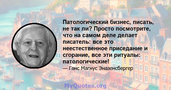 Патологический бизнес, писать, не так ли? Просто посмотрите, что на самом деле делает писатель: все это неестественное приседание и сгорание, все эти ритуалы: патологические!