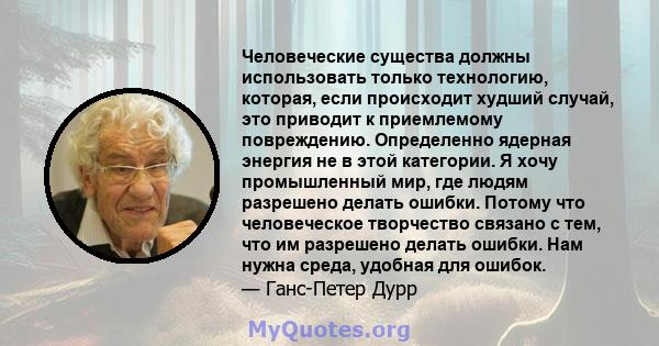 Человеческие существа должны использовать только технологию, которая, если происходит худший случай, это приводит к приемлемому повреждению. Определенно ядерная энергия не в этой категории. Я хочу промышленный мир, где