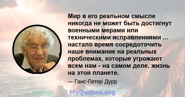 Мир в его реальном смысле никогда не может быть достигнут военными мерами или техническими исправлениями ... настало время сосредоточить наше внимание на реальных проблемах, которые угрожают всем нам - на самом деле,