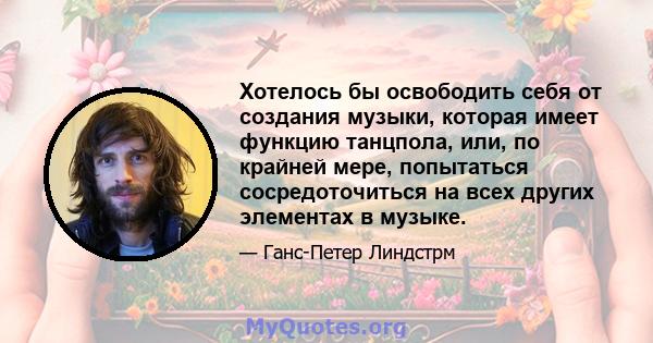 Хотелось бы освободить себя от создания музыки, которая имеет функцию танцпола, или, по крайней мере, попытаться сосредоточиться на всех других элементах в музыке.