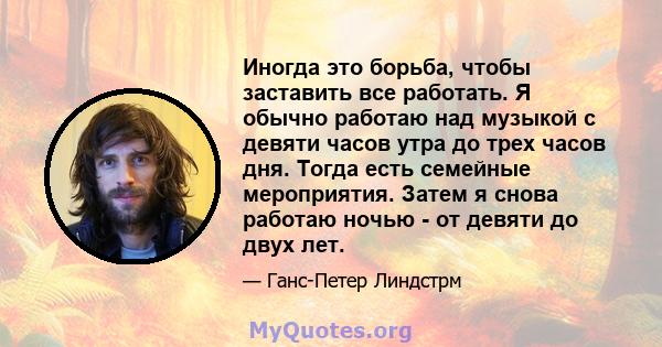 Иногда это борьба, чтобы заставить все работать. Я обычно работаю над музыкой с девяти часов утра до трех часов дня. Тогда есть семейные мероприятия. Затем я снова работаю ночью - от девяти до двух лет.