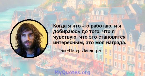 Когда я что -то работаю, и я добираюсь до того, что я чувствую, что это становится интересным, это моя награда.