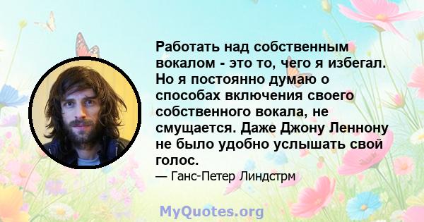 Работать над собственным вокалом - это то, чего я избегал. Но я постоянно думаю о способах включения своего собственного вокала, не смущается. Даже Джону Леннону не было удобно услышать свой голос.