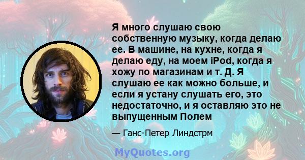 Я много слушаю свою собственную музыку, когда делаю ее. В машине, на кухне, когда я делаю еду, на моем iPod, когда я хожу по магазинам и т. Д. Я слушаю ее как можно больше, и если я устану слушать его, это недостаточно, 