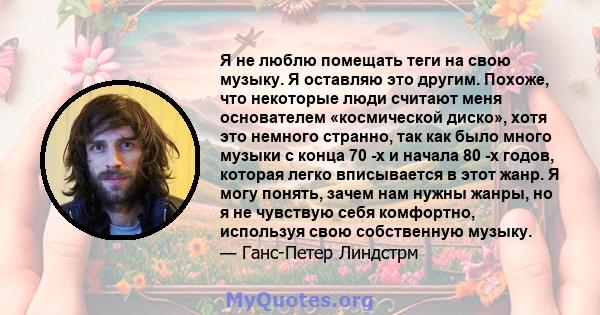 Я не люблю помещать теги на свою музыку. Я оставляю это другим. Похоже, что некоторые люди считают меня основателем «космической диско», хотя это немного странно, так как было много музыки с конца 70 -х и начала 80 -х