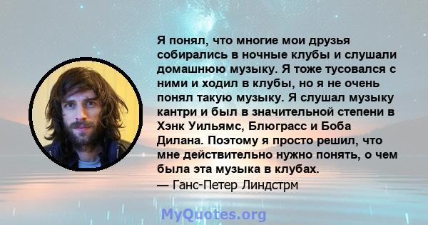 Я понял, что многие мои друзья собирались в ночные клубы и слушали домашнюю музыку. Я тоже тусовался с ними и ходил в клубы, но я не очень понял такую ​​музыку. Я слушал музыку кантри и был в значительной степени в Хэнк 