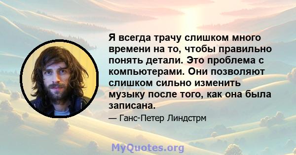 Я всегда трачу слишком много времени на то, чтобы правильно понять детали. Это проблема с компьютерами. Они позволяют слишком сильно изменить музыку после того, как она была записана.