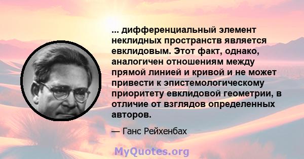 ... дифференциальный элемент неклидных пространств является евклидовым. Этот факт, однако, аналогичен отношениям между прямой линией и кривой и не может привести к эпистемологическому приоритету евклидовой геометрии, в