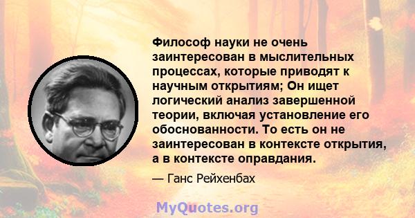 Философ науки не очень заинтересован в мыслительных процессах, которые приводят к научным открытиям; Он ищет логический анализ завершенной теории, включая установление его обоснованности. То есть он не заинтересован в