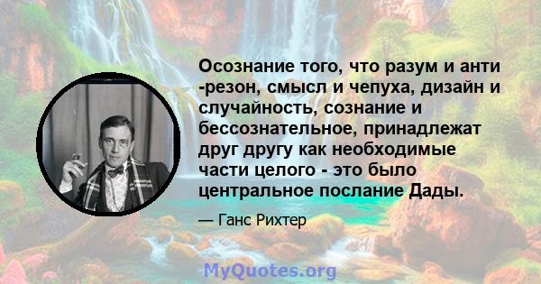 Осознание того, что разум и анти -резон, смысл и чепуха, дизайн и случайность, сознание и бессознательное, принадлежат друг другу как необходимые части целого - это было центральное послание Дады.