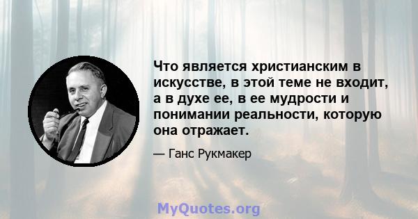 Что является христианским в искусстве, в этой теме не входит, а в духе ее, в ее мудрости и понимании реальности, которую она отражает.