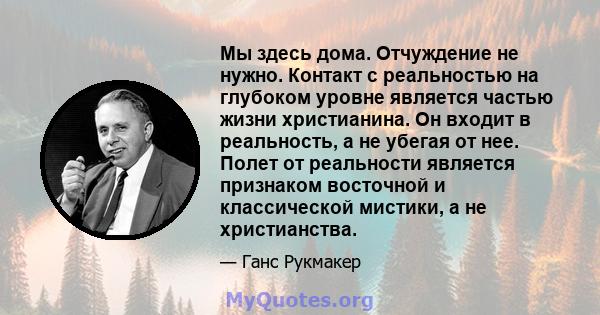 Мы здесь дома. Отчуждение не нужно. Контакт с реальностью на глубоком уровне является частью жизни христианина. Он входит в реальность, а не убегая от нее. Полет от реальности является признаком восточной и классической 