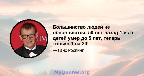 Большинство людей не обновляются. 50 лет назад 1 из 5 детей умер до 5 лет, теперь только 1 на 20!