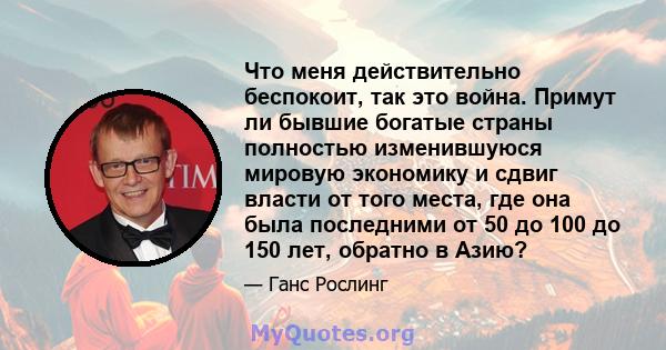 Что меня действительно беспокоит, так это война. Примут ли бывшие богатые страны полностью изменившуюся мировую экономику и сдвиг власти от того места, где она была последними от 50 до 100 до 150 лет, обратно в Азию?