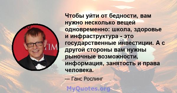 Чтобы уйти от бедности, вам нужно несколько вещей одновременно: школа, здоровье и инфраструктура - это государственные инвестиции. А с другой стороны вам нужны рыночные возможности, информация, занятость и права