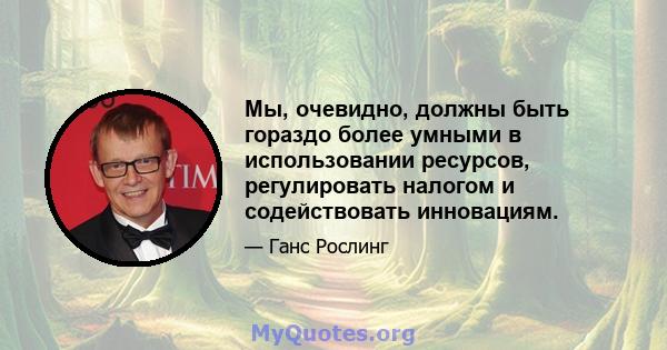 Мы, очевидно, должны быть гораздо более умными в использовании ресурсов, регулировать налогом и содействовать инновациям.