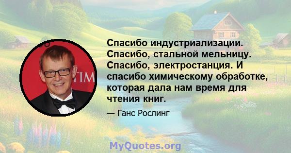 Спасибо индустриализации. Спасибо, стальной мельницу. Спасибо, электростанция. И спасибо химическому обработке, которая дала нам время для чтения книг.