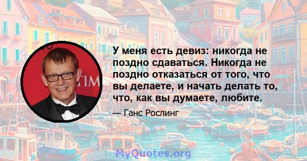 У меня есть девиз: никогда не поздно сдаваться. Никогда не поздно отказаться от того, что вы делаете, и начать делать то, что, как вы думаете, любите.