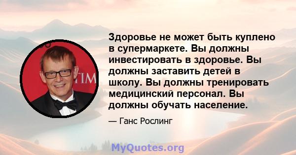 Здоровье не может быть куплено в супермаркете. Вы должны инвестировать в здоровье. Вы должны заставить детей в школу. Вы должны тренировать медицинский персонал. Вы должны обучать население.