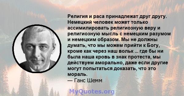 Религия и раса принадлежат друг другу. Немецкий человек может только ассимилировать религиозную веру и религиозную мысль с немецким разумом и немецким образом. Мы не должны думать, что мы можем прийти к Богу, кроме как