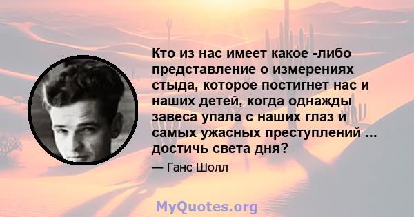 Кто из нас имеет какое -либо представление о измерениях стыда, которое постигнет нас и наших детей, когда однажды завеса упала с наших глаз и самых ужасных преступлений ... достичь света дня?