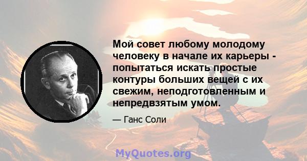 Мой совет любому молодому человеку в начале их карьеры - попытаться искать простые контуры больших вещей с их свежим, неподготовленным и непредвзятым умом.