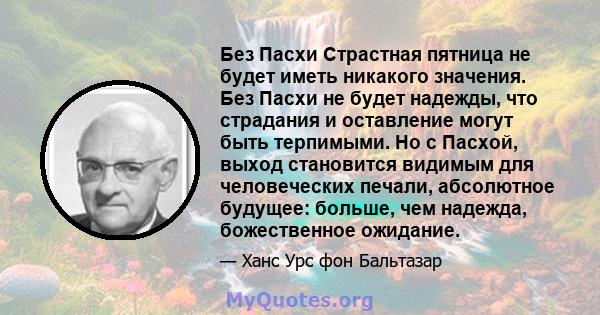 Без Пасхи Страстная пятница не будет иметь никакого значения. Без Пасхи не будет надежды, что страдания и оставление могут быть терпимыми. Но с Пасхой, выход становится видимым для человеческих печали, абсолютное