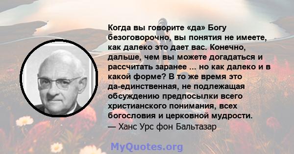 Когда вы говорите «да» Богу безоговорочно, вы понятия не имеете, как далеко это дает вас. Конечно, дальше, чем вы можете догадаться и рассчитать заранее ... но как далеко и в какой форме? В то же время это