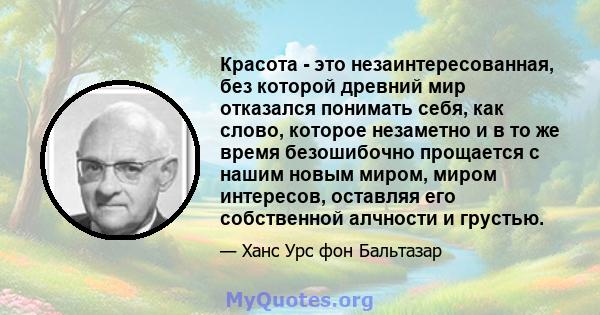 Красота - это незаинтересованная, без которой древний мир отказался понимать себя, как слово, которое незаметно и в то же время безошибочно прощается с нашим новым миром, миром интересов, оставляя его собственной