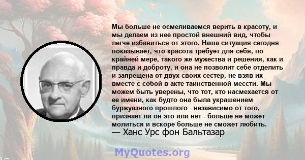 Мы больше не осмеливаемся верить в красоту, и мы делаем из нее простой внешний вид, чтобы легче избавиться от этого. Наша ситуация сегодня показывает, что красота требует для себя, по крайней мере, такого же мужества и