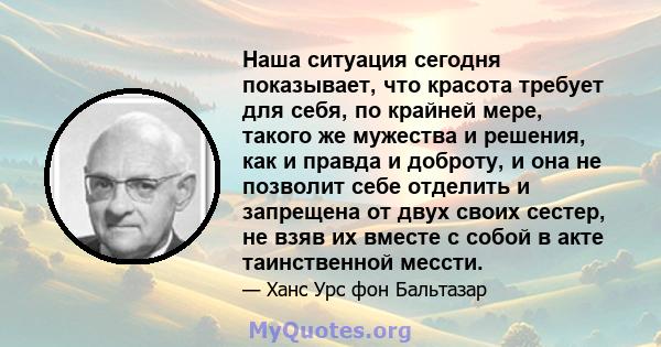 Наша ситуация сегодня показывает, что красота требует для себя, по крайней мере, такого же мужества и решения, как и правда и доброту, и она не позволит себе отделить и запрещена от двух своих сестер, не взяв их вместе