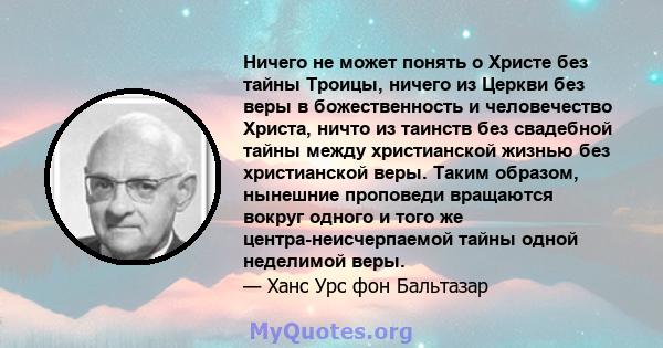 Ничего не может понять о Христе без тайны Троицы, ничего из Церкви без веры в божественность и человечество Христа, ничто из таинств без свадебной тайны между христианской жизнью без христианской веры. Таким образом,