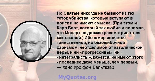 Но Святые никогда не бывают из тех теток убийства, которые вступают в поиск и не имеют смысла. (При этом и Карл Барт, который так любил и понимал, что Моцарт не должен рассматриваться как таковой.) Ибо юмор является