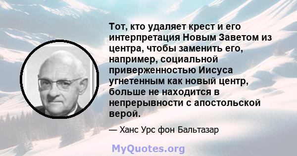 Тот, кто удаляет крест и его интерпретация Новым Заветом из центра, чтобы заменить его, например, социальной приверженностью Иисуса угнетенным как новый центр, больше не находится в непрерывности с апостольской верой.