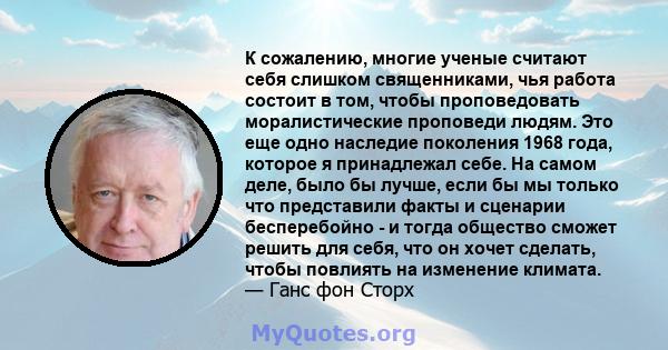 К сожалению, многие ученые считают себя слишком священниками, чья работа состоит в том, чтобы проповедовать моралистические проповеди людям. Это еще одно наследие поколения 1968 года, которое я принадлежал себе. На