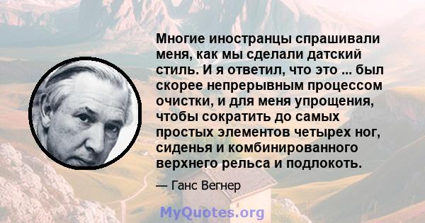 Многие иностранцы спрашивали меня, как мы сделали датский стиль. И я ответил, что это ... был скорее непрерывным процессом очистки, и для меня упрощения, чтобы сократить до самых простых элементов четырех ног, сиденья и 