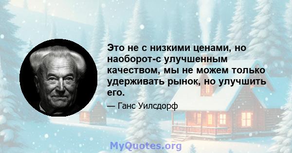 Это не с низкими ценами, но наоборот-с улучшенным качеством, мы не можем только удерживать рынок, но улучшить его.