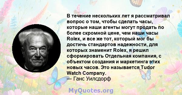 В течение нескольких лет я рассматривал вопрос о том, чтобы сделать часы, которые наши агенты могут продать по более скромной цене, чем наши часы Rolex, и все же тот, который мог бы достичь стандартов надежности, для