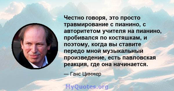 Честно говоря, это просто травмирование с пианино, с авторитетом учителя на пианино, пробивался по костяшкам, и поэтому, когда вы ставите передо мной музыкальный произведение, есть павловская реакция, где она начинается.