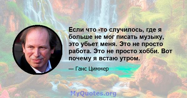 Если что -то случилось, где я больше не мог писать музыку, это убьет меня. Это не просто работа. Это не просто хобби. Вот почему я встаю утром.