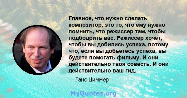 Главное, что нужно сделать композитор, это то, что ему нужно помнить, что режиссер там, чтобы подбодрить вас. Режиссер хочет, чтобы вы добились успеха, потому что, если вы добьетесь успеха, вы будете помогать фильму. И