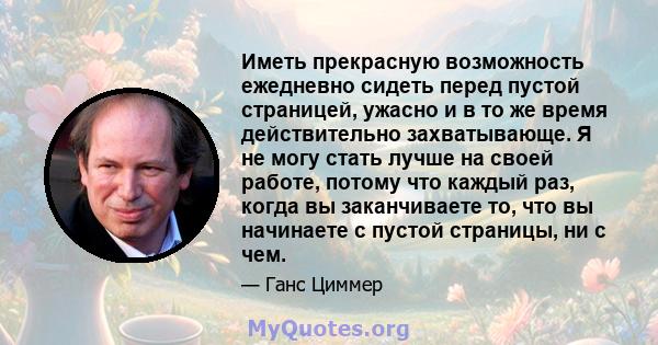 Иметь прекрасную возможность ежедневно сидеть перед пустой страницей, ужасно и в то же время действительно захватывающе. Я не могу стать лучше на своей работе, потому что каждый раз, когда вы заканчиваете то, что вы