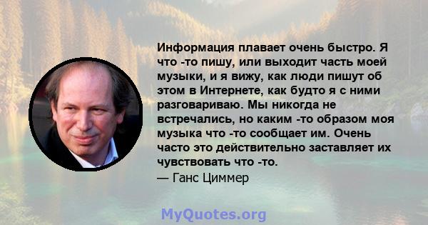 Информация плавает очень быстро. Я что -то пишу, или выходит часть моей музыки, и я вижу, как люди пишут об этом в Интернете, как будто я с ними разговариваю. Мы никогда не встречались, но каким -то образом моя музыка