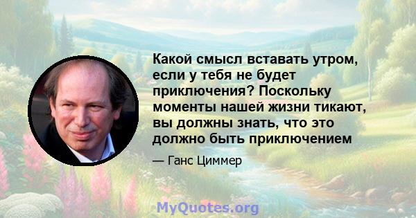 Какой смысл вставать утром, если у тебя не будет приключения? Поскольку моменты нашей жизни тикают, вы должны знать, что это должно быть приключением