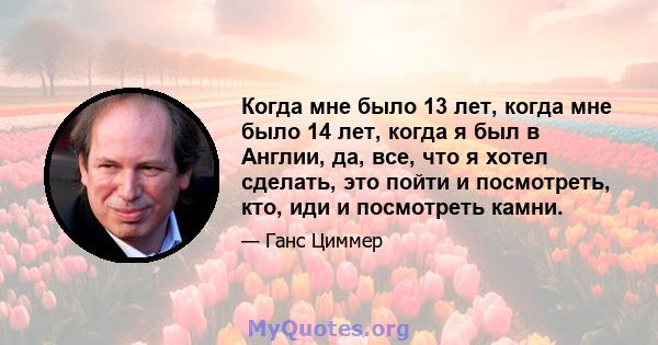 Когда мне было 13 лет, когда мне было 14 лет, когда я был в Англии, да, все, что я хотел сделать, это пойти и посмотреть, кто, иди и посмотреть камни.