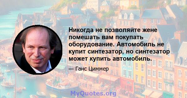 Никогда не позволяйте жене помешать вам покупать оборудование. Автомобиль не купит синтезатор, но синтезатор может купить автомобиль.