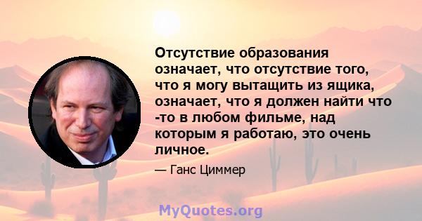 Отсутствие образования означает, что отсутствие того, что я могу вытащить из ящика, означает, что я должен найти что -то в любом фильме, над которым я работаю, это очень личное.