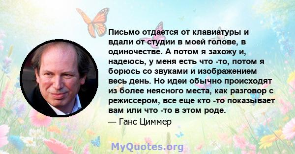 Письмо отдается от клавиатуры и вдали от студии в моей голове, в одиночестве. А потом я захожу и, надеюсь, у меня есть что -то, потом я борюсь со звуками и изображением весь день. Но идеи обычно происходят из более